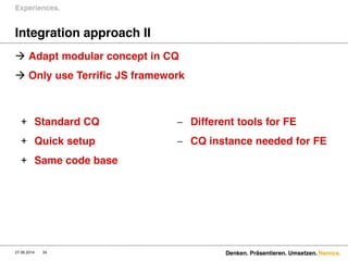 Namics.
Integration approach II
 Adapt modular concept in CQ
 Only use Terrific JS framework
Experiences.
27.06.2014 Denken. Präsentieren. Umsetzen.34
+ Standard CQ
+ Quick setup
+ Same code base
 Different tools for FE
 CQ instance needed for FE
 