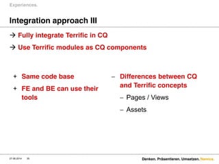 Namics.
Integration approach III
 Fully integrate Terrific in CQ
 Use Terrific modules as CQ components
Experiences.
27.06.2014 Denken. Präsentieren. Umsetzen.35
+ Same code base
+ FE and BE can use their
tools
 Differences between CQ
and Terrific concepts
 Pages / Views
 Assets
 