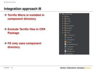 Namics.
Integration approach III
 Terrific Micro is installed in
component directory
 Exclude Terrific files in CRX
Package
 FE only uses component
directory
Experiences.
27.06.2014 Denken. Präsentieren. Umsetzen.36
 
