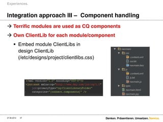 Namics.
Integration approach III – Component handling
 Terrific modules are used as CQ components
 Own ClientLib for each module/component
 Embed module ClientLibs in
design ClientLib
(/etc/designs/project/clientlibs.css)
Experiences.
27.06.2014 Denken. Präsentieren. Umsetzen.37
 