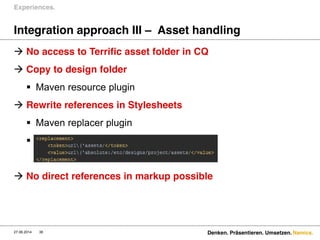 Namics.
Integration approach III – Asset handling
 No access to Terrific asset folder in CQ
 Copy to design folder
 Maven resource plugin
 Rewrite references in Stylesheets
 Maven replacer plugin

 No direct references in markup possible
Experiences.
27.06.2014 Denken. Präsentieren. Umsetzen.38
 