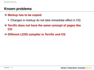 Namics.
Known problems
 Markup has to be copied
 Changes in markup do not take immediate effect in CQ
 Terrific does not have the same concept of pages like
CQ
 Different LESS compiler in Terrific and CQ
Experiences.
27.06.2014 Denken. Präsentieren. Umsetzen.41
 