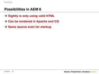 Namics.
Possibilities in AEM 6
 Sightly is only using valid HTML
 Can be rendered in Apache and CQ
 Same source even for markup
Outlook.
27.06.2014 Denken. Präsentieren. Umsetzen.43
 