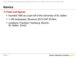 Namics.
Namics.
 Facts and figures
 founded 1995 as a spin-off of the University of St. Gallen
 > 430 employees, Revenue 2013 CHF 55 Mns
 Locations: Frankfurt, Hamburg, Munich,
St. Gallen, Zurich
The challenge of implementing modular front-end in a AEM environment. A case study.
27.06.2014 7 Denken. Präsentieren. Umsetzen.
 