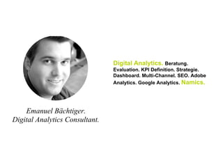 Emanuel Bächtiger.
Digital Analytics Consultant.
Digital Analytics. Beratung.
Evaluation. KPI Definition. Strategie.
Dashboard. Multi-Channel. SEO. Adobe
Analytics. Google Analytics. Namics.
 