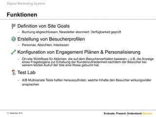 Digital Marketing System


Funktionen
       Definition von Site Goals
             Buchung abgeschlossen, Newsletter abonniert, Verfügbarkeit geprüft

       Erstellung von Besucherprofilen
             Personas, Absichten, Interessen

       Konfiguration von Engagement Plänen & Personalisierung
             On-site Workflows für Aktionen, die auf dem Besucherverhalten basieren – z.B. die Anzeige
              eines Fragebogens zur Erhebung der Kundenzufriedenheit nachdem der Besucher bei
              seinem letzten Aufruf der Site eine Reise gebucht hat.

       Test Lab
             A/B Multivariate Tests helfen herauszufinden, welche Inhalte den Besucher wirkungsvoller
              ansprechen




13. September 2012                                                    Evaluate. Present. Understand. Namics.
 