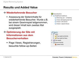 Digital Marketing System


Results und Added Value
 Wiederkehrende Besucher
       Anpassung der Seiteninhalte für
        wiederkehrende Besucher. Wurde z.B.
        bei einem Gewinnspiel teilgenommen,
        wird dieser Inhalt kein zweites Mal
        ausgespielt.
 Optimierung der Site mit
  Informationen aus dem
  Besucherverhalten
       Page Views, Registrierungen,
        besuchte follow-up-Seiten



13. September 2012                            Evaluate. Present. Understand. Namics.
 