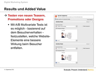 Digital Marketing System


Results und Added Value
 Testen von neuen Teasern,
  Promotions oder Designs
       Mit A/B Multivariate Tests ist
        es möglich - basierend auf
        dem Besucherverhalten -
        festzustellen, welche Website-
        Elemente eine bessere
        Wirkung beim Besucher
        entfalten.




13. September 2012                       Evaluate. Present. Understand. Namics.
 