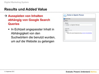 Digital Marketing System


Results und Added Value
 Ausspielen von Inhalten
  abhängig von Google Search
  Queries
       In Echtzeit angepasster Inhalt in
        Abhängigkeit von den
        Suchwörtern die benutzt wurden,
        um auf die Website zu gelangen




13. September 2012                          Evaluate. Present. Understand. Namics.
 