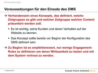 Voraussetzungen


Voraussetzungen für den Einsatz des DMS
 Vorhandensein eines Konzepts, das definiert, welche
  Zielgruppen es gibt und welcher Zielgruppe welcher Content
  präsentiert werden soll.
       Es ist wichtig, seine Kunden und deren Verhalten auf der
        Website zu kennen.
       Das Konzept sollte bereits vor Beginn der Konfiguration des
        DMS definiert sein.
 Zu Beginn ist es empfehlenswert, nur wenige Engagement-
  Rules zu definieren um deren Wirksamkeit zu testen und mit
  dem System vertraut zu werden.



13. September 2012                              Evaluate. Present. Understand. Namics.
 
