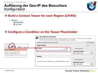 Use Cases. Interhome.
Auflösung der Geo-IP des Besuchers
Konfiguration
 Build a Contact Teaser for each Region (CH/RU)




 Configure a Condition on the Teaser Placeholder




13. September 2012                      Evaluate. Present. Understand. Namics.
 