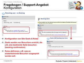Use Cases. Interhome.
  Fragebogen / Support-Angebot
  Konfiguration




 Konfiguration von Site Goals & Rules

 Goals werden von Besuchern erreicht, die
  z.B. eine bestimmte Seite besuchen
  (booking confirmation).

 Rules definieren, z.B. was an
  wiederkehrende Besucher ausgespielt
  werden soll.

  13. September 2012                         Evaluate. Present. Understand. Namics.
 