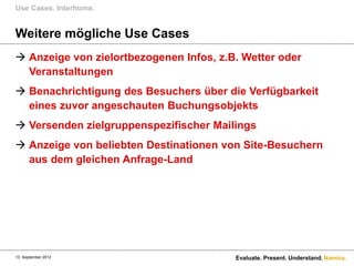 Use Cases. Interhome.


Weitere mögliche Use Cases
 Anzeige von zielortbezogenen Infos, z.B. Wetter oder
  Veranstaltungen
 Benachrichtigung des Besuchers über die Verfügbarkeit
  eines zuvor angeschauten Buchungsobjekts
 Versenden zielgruppenspezifischer Mailings
 Anzeige von beliebten Destinationen von Site-Besuchern
  aus dem gleichen Anfrage-Land




13. September 2012                       Evaluate. Present. Understand. Namics.
 