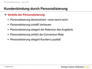 Personalisierung – warum?


Kundenbindung durch Personalisierung
 Vorteile der Personalisierung
       Personalisierung demonstriert: «man kennt sich»
       Personalisierung schafft Vertrauen
       Personalisierung steigert die Relevanz des Angebots
       Personalisierung erhöht die Conversion-Rate
       Personalisierung steigert Kunden-Loyalität




13. September 2012                                   Evaluate. Present. Understand. Namics.
 