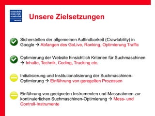 Unsere Zielsetzungen

• Sicherstellen der allgemeinen Auffindbarkeit (Crawlability) in
  Google  Abfangen des GoLive, Ranking, Optimierung Traffic

• Optimierung der Website hinsichtlich Kriterien für Suchmaschinen
   Inhalte, Technik, Coding, Tracking etc.

• Initialisierung und Institutionalisierung der Suchmaschinen-
  Optimierung  Einführung von geregelten Prozessen

• Einführung von geeigneten Instrumenten und Massnahmen zur
  kontinuierlichen Suchmaschinen-Optimierung  Mess- und
  Controll-Instrumente
 