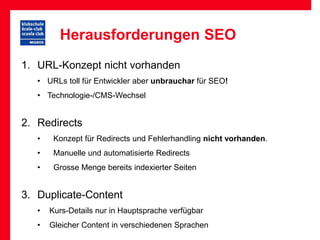 Herausforderungen SEO
1. URL-Konzept nicht vorhanden
   • URLs toll für Entwickler aber unbrauchar für SEO!
   • Technologie-/CMS-Wechsel


2. Redirects
   •    Konzept für Redirects und Fehlerhandling nicht vorhanden.
   •    Manuelle und automatisierte Redirects
   •    Grosse Menge bereits indexierter Seiten


3. Duplicate-Content
   •   Kurs-Details nur in Hauptsprache verfügbar
   •   Gleicher Content in verschiedenen Sprachen
 