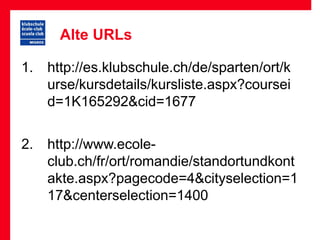 Alte URLs

1. http://es.klubschule.ch/de/sparten/ort/k
   urse/kursdetails/kursliste.aspx?coursei
   d=1K165292&cid=1677

2. http://www.ecole-
   club.ch/fr/ort/romandie/standortundkont
   akte.aspx?pagecode=4&cityselection=1
   17&centerselection=1400
 