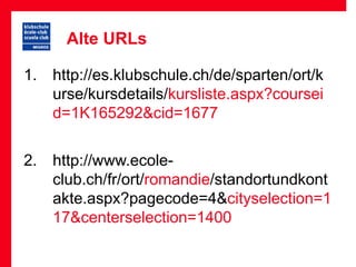 Alte URLs

1. http://es.klubschule.ch/de/sparten/ort/k
   urse/kursdetails/kursliste.aspx?coursei
   d=1K165292&cid=1677

2. http://www.ecole-
   club.ch/fr/ort/romandie/standortundkont
   akte.aspx?pagecode=4&cityselection=1
   17&centerselection=1400
 