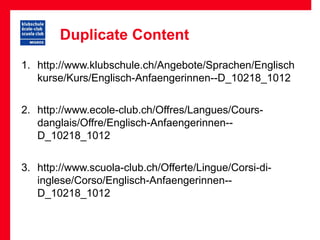 Duplicate Content
1. http://www.klubschule.ch/Angebote/Sprachen/Englisch
   kurse/Kurs/Englisch-Anfaengerinnen--D_10218_1012


2. http://www.ecole-club.ch/Offres/Langues/Cours-
   danglais/Offre/Englisch-Anfaengerinnen--
   D_10218_1012


3. http://www.scuola-club.ch/Offerte/Lingue/Corsi-di-
   inglese/Corso/Englisch-Anfaengerinnen--
   D_10218_1012
 