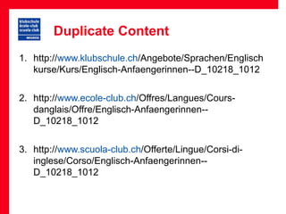 Duplicate Content
1. http://www.klubschule.ch/Angebote/Sprachen/Englisch
   kurse/Kurs/Englisch-Anfaengerinnen--D_10218_1012


2. http://www.ecole-club.ch/Offres/Langues/Cours-
   danglais/Offre/Englisch-Anfaengerinnen--
   D_10218_1012


3. http://www.scuola-club.ch/Offerte/Lingue/Corsi-di-
   inglese/Corso/Englisch-Anfaengerinnen--
   D_10218_1012
 