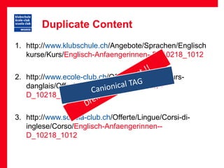 Duplicate Content
1. http://www.klubschule.ch/Angebote/Sprachen/Englisch
   kurse/Kurs/Englisch-Anfaengerinnen--D_10218_1012


2. http://www.ecole-club.ch/Offres/Langues/Cours-
   danglais/Offre/Englisch-Anfaengerinnen--
   D_10218_1012


3. http://www.scuola-club.ch/Offerte/Lingue/Corsi-di-
   inglese/Corso/Englisch-Anfaengerinnen--
   D_10218_1012
 