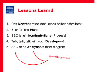 Lessons Learnd

1. Das Konzept muss man schon selber schreiben!
2. Stick To The Plan!
3. SEO ist ein kontinuierlicher Prozess!
4. Talk, talk, talk with your Developers!
5. SEO ohne Analytics = nicht möglich!
 