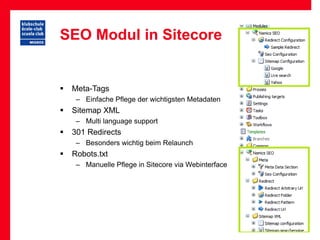 SEO Modul in Sitecore


   Meta-Tags
     – Einfache Pflege der wichtigsten Metadaten
   Sitemap XML
     – Multi language support
   301 Redirects
     – Besonders wichtig beim Relaunch
   Robots.txt
     – Manuelle Pflege in Sitecore via Webinterface
 