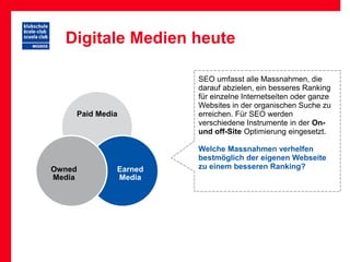 Digitale Medien heute

                      SEO umfasst alle Massnahmen, die
                      darauf abzielen, ein besseres Ranking
                      für einzelne Internetseiten oder ganze
                      Websites in der organischen Suche zu
    Paid Media        erreichen. Für SEO werden
                      verschiedene Instrumente in der On-
                      und off-Site Optimierung eingesetzt.

                      Welche Massnahmen verhelfen
                      bestmöglich der eigenen Webseite
Owned        Earned   zu einem besseren Ranking?
Media        Media
 