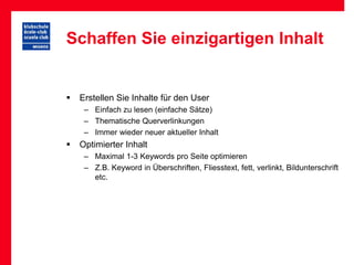 Schaffen Sie einzigartigen Inhalt


   Erstellen Sie Inhalte für den User
     – Einfach zu lesen (einfache Sätze)
     – Thematische Querverlinkungen
     – Immer wieder neuer aktueller Inhalt
   Optimierter Inhalt
     – Maximal 1-3 Keywords pro Seite optimieren
     – Z.B. Keyword in Überschriften, Fliesstext, fett, verlinkt, Bildunterschrift
       etc.
 