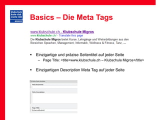 Basics – Die Meta Tags



   Einzigartige und präzise Seitentitel auf jeder Seite
     – Page Title: <title>www.klubschule.ch – Klubschule Migros</title>

   Einzigartigen Description Meta Tag auf jeder Seite
 