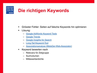 Die richtigen Keywords


   Grösster Fehler: Seiten auf falsche Keywords hin optimieren
   Lösung:
     –   Google AdWords Keyword Tools
     –   Google Trends
     –   Google Insights for Search
     –   Long-Tail Keyword-Tool
     –   Assoziationsanalyse (MetaGer-Web-Assoziator)
   Keyword bewerten nach
     – Relevanz für Zielgruppe
     – Suchvolumen
     – Mitbewerberdichte
 