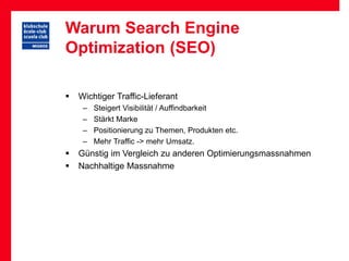Warum Search Engine
Optimization (SEO)

   Wichtiger Traffic-Lieferant
     –   Steigert Visibilität / Auffindbarkeit
     –   Stärkt Marke
     –   Positionierung zu Themen, Produkten etc.
     –   Mehr Traffic -> mehr Umsatz.
   Günstig im Vergleich zu anderen Optimierungsmassnahmen
   Nachhaltige Massnahme
 