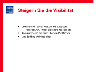 Steigern Sie die Visibilität


   Community in social Plattformen aufbauen
     – Facebook, G+, Twitter, Slideshare, YouTube etc.
   Kommunizieren Sie auch über die Plattformen
   Link Building aktiv betreiben
 