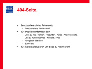 404-Seite.


   Benutzerfreundliche Fehlerseite
     – Personalisierte Fehlerseite?
   404-Page soll informativ sein
     –   Links zu Top Themen / Produkten / Kurse / Angeboten etc.
     –   Link zu Kundenservice / Kontakt / FAQ
     –   Navigation abbilden
     –   Suche etc.
   404-Seiten analysieren um diese zu minimieren!
 