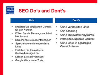 SEO Do’s and Dont’s
                Do’s                                Dont’s

   Kreieren Sie einzigarten Content      Keine versteckten Links
    für den Kunden
                                          Kein Cloaking
   Füllen Sie die Metatags auch bei
    Medien aus
                                          Keine irrelevante Keywords
   Sprechende Dokumentennamen            Vermeide Duplicate Content
   Sprechende und sinngemässe            Keine Links in bösartigen
    Links                                  Verzeichnissen
   Erstellen Sie thematische
    Querverlinkungen her
   Lassen Sie sich verlinken
   Google Webmaster Tools
 