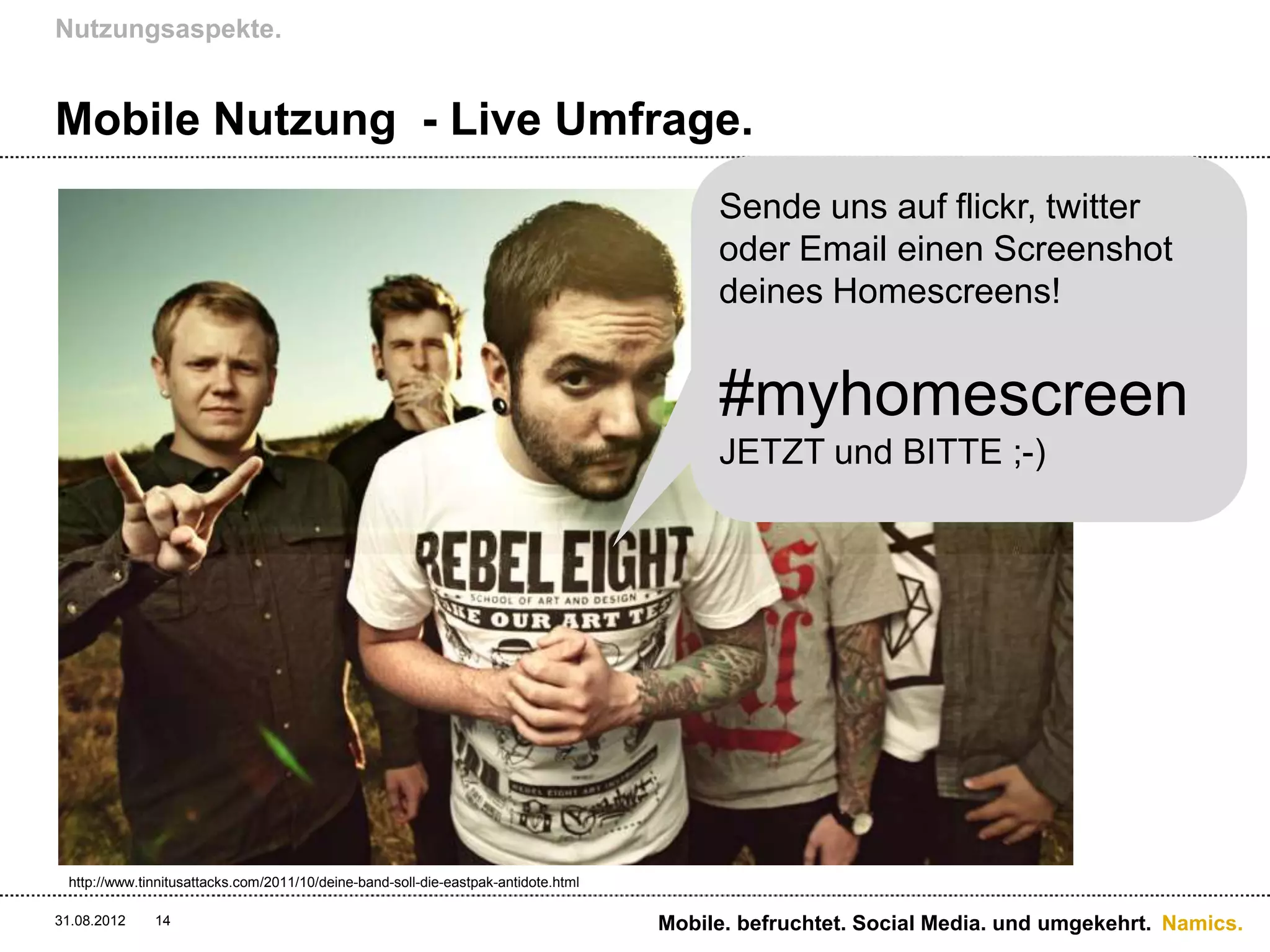 Nutzungsaspekte.


Mobile Nutzung - Live Umfrage.
                                                                                         Sende uns auf flickr, twitter
                                                                                         oder Email einen Screenshot
                                                                                         deines Homescreens!


                                                                                         #myhomescreen
                                                                                         JETZT und BITTE ;-)




 http://www.tinnitusattacks.com/2011/10/deine-band-soll-die-eastpak-antidote.html

31.08.2012    14                                                                    Mobile. befruchtet. Social Media. und umgekehrt. Namics.
 