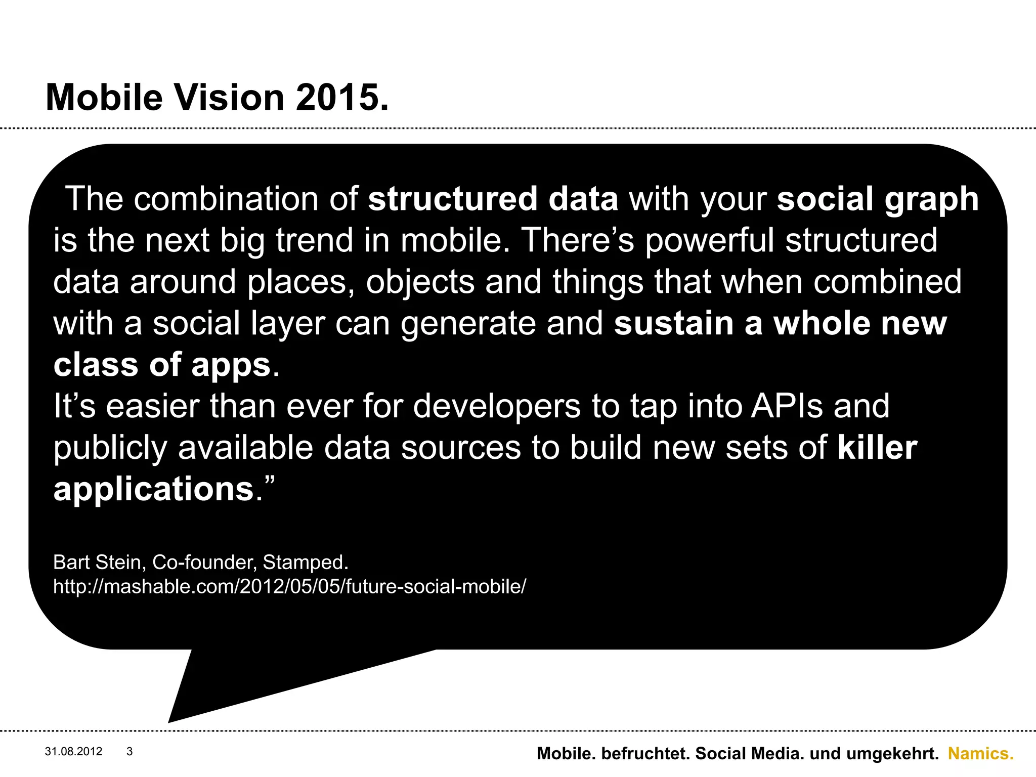 Mobile Vision 2015.

 “The combination of structured data with your social graph
 is the next big trend in mobile. There’s powerful structured
 data around places, objects and things that when combined
 with a social layer can generate and sustain a whole new
 class of apps.
 It’s easier than ever for developers to tap into APIs and
 publicly available data sources to build new sets of killer
 applications.”
 Bart Stein, Co-founder, Stamped.
 http://mashable.com/2012/05/05/future-social-mobile/




31.08.2012   3                                          Mobile. befruchtet. Social Media. und umgekehrt. Namics.
 
