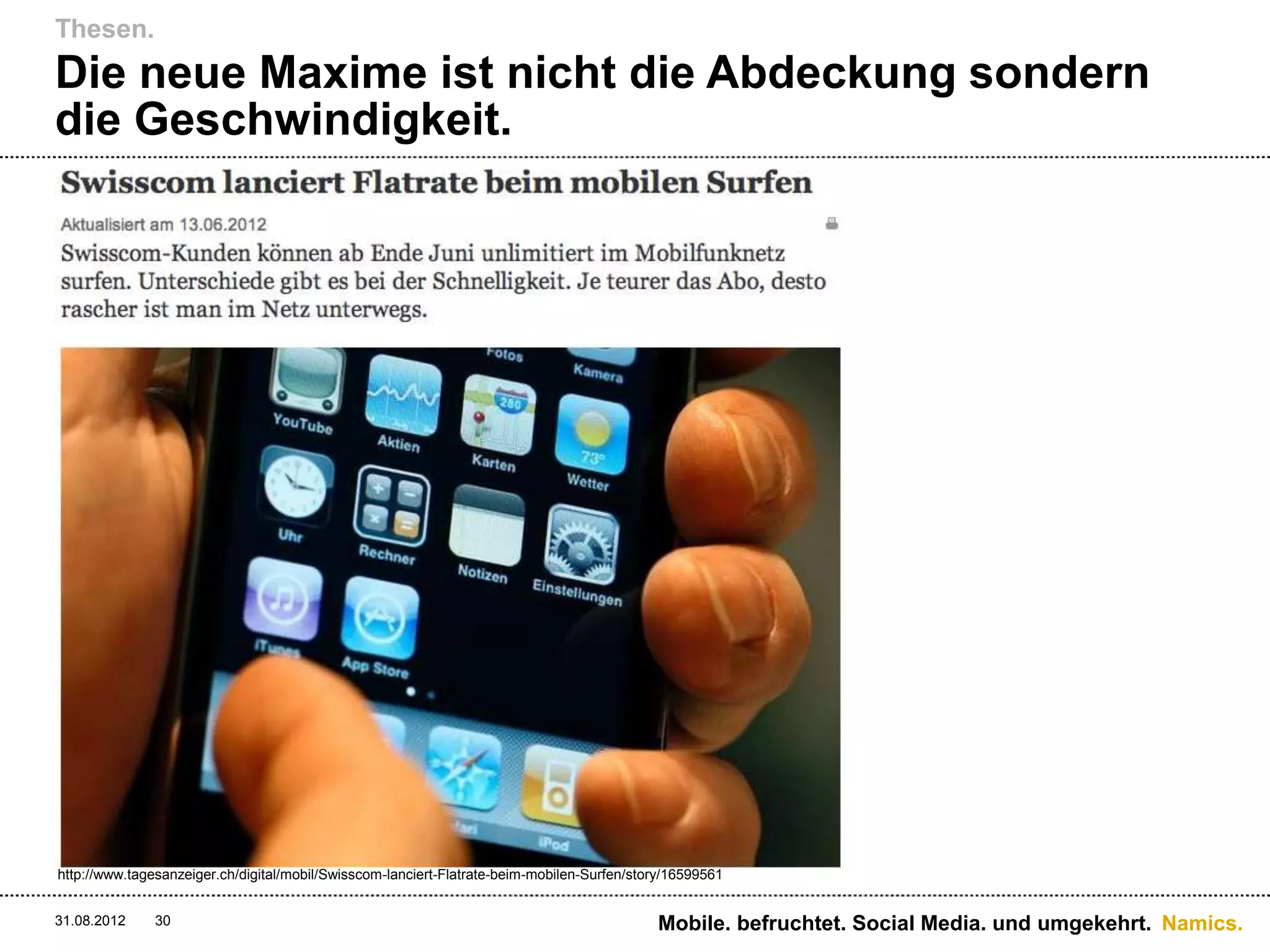 Thesen.
Die neue Maxime ist nicht die Abdeckung sondern
die Geschwindigkeit.




http://www.tagesanzeiger.ch/digital/mobil/Swisscom-lanciert-Flatrate-beim-mobilen-Surfen/story/16599561


31.08.2012     30                                                                           Mobile. befruchtet. Social Media. und umgekehrt. Namics.
 