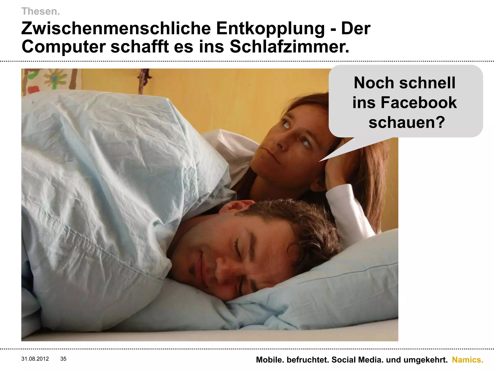 Thesen.
Zwischenmenschliche Entkopplung - Der
Computer schafft es ins Schlafzimmer.

                                               Noch schnell
                                               ins Facebook
                                                 schauen?




31.08.2012   35         Mobile. befruchtet. Social Media. und umgekehrt. Namics.
 