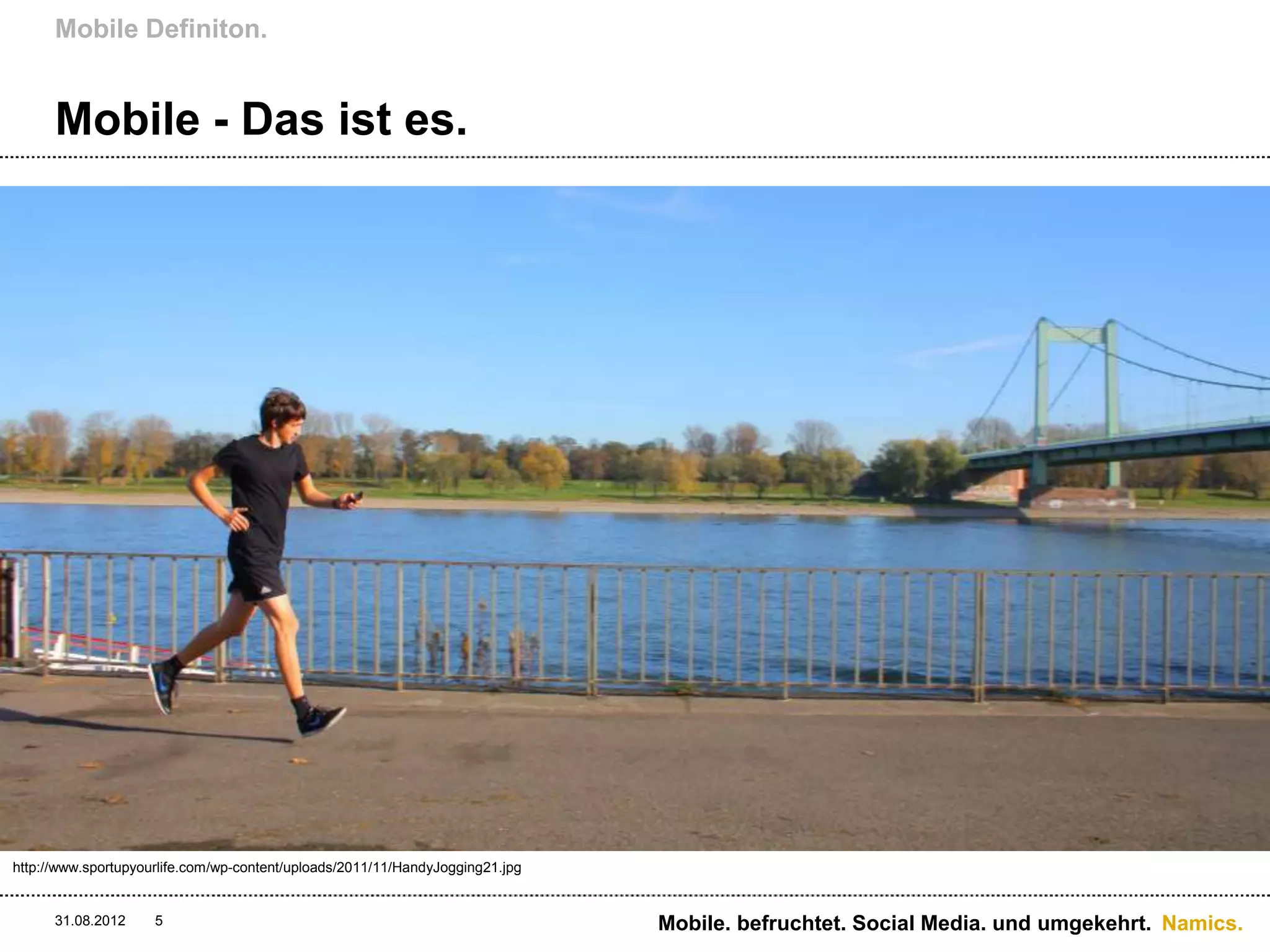 Mobile Definiton.


      Mobile - Das ist es.




http://www.sportupyourlife.com/wp-content/uploads/2011/11/HandyJogging21.jpg


      31.08.2012     5                                                         Mobile. befruchtet. Social Media. und umgekehrt. Namics.
 