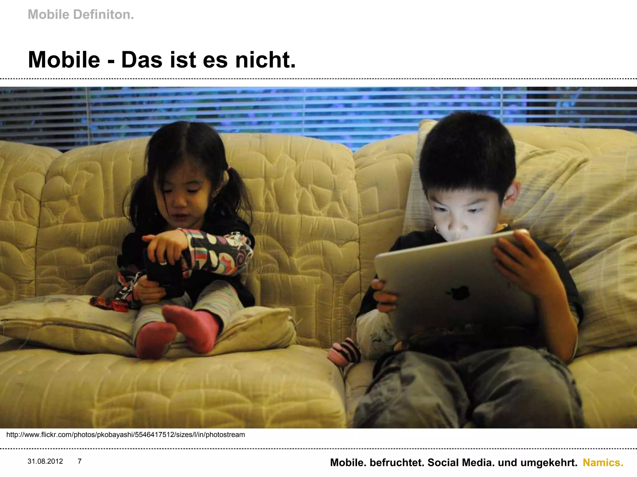 Mobile Definiton.


      Mobile - Das ist es nicht.




http://www.flickr.com/photos/pkobayashi/5546417512/sizes/l/in/photostream


      31.08.2012     7                                                      Mobile. befruchtet. Social Media. und umgekehrt. Namics.
 