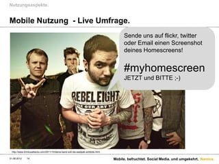 Nutzungsaspekte.


Mobile Nutzung - Live Umfrage.
                                                                                         Sende uns auf flickr, twitter
                                                                                         oder Email einen Screenshot
                                                                                         deines Homescreens!


                                                                                         #myhomescreen
                                                                                         JETZT und BITTE ;-)




 http://www.tinnitusattacks.com/2011/10/deine-band-soll-die-eastpak-antidote.html

31.08.2012    14                                                                    Mobile. befruchtet. Social Media. und umgekehrt. Namics.
 