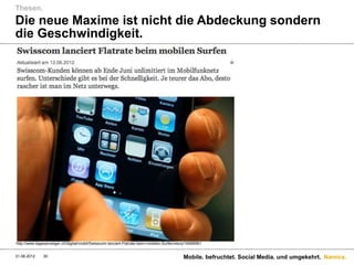 Thesen.
Die neue Maxime ist nicht die Abdeckung sondern
die Geschwindigkeit.




http://www.tagesanzeiger.ch/digital/mobil/Swisscom-lanciert-Flatrate-beim-mobilen-Surfen/story/16599561


31.08.2012     30                                                                           Mobile. befruchtet. Social Media. und umgekehrt. Namics.
 