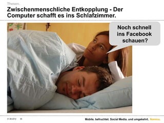 Thesen.
Zwischenmenschliche Entkopplung - Der
Computer schafft es ins Schlafzimmer.

                                               Noch schnell
                                               ins Facebook
                                                 schauen?




31.08.2012   35         Mobile. befruchtet. Social Media. und umgekehrt. Namics.
 