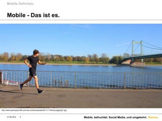 Mobile Definiton.


      Mobile - Das ist es.




http://www.sportupyourlife.com/wp-content/uploads/2011/11/HandyJogging21.jpg


      31.08.2012     5                                                         Mobile. befruchtet. Social Media. und umgekehrt. Namics.
 