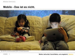 Mobile Definiton.


      Mobile - Das ist es nicht.




http://www.flickr.com/photos/pkobayashi/5546417512/sizes/l/in/photostream


      31.08.2012     7                                                      Mobile. befruchtet. Social Media. und umgekehrt. Namics.
 