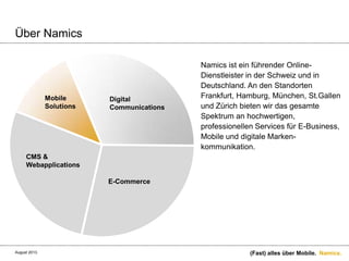 Namics.
Über Namics
Namics ist ein führender Online-
Dienstleister in der Schweiz und in
Deutschland. An den Standorten
Frankfurt, Hamburg, München, St.Gallen
und Zürich bieten wir das gesamte
Spektrum an hochwertigen,
professionellen Services für E-Business,
Mobile und digitale Marken-
kommunikation.
Mobile
E-Commerce
CMS &
Webapplications
Digital
Communications
Mobile
Solutions
(Fast) alles über Mobile.August 2013.
 