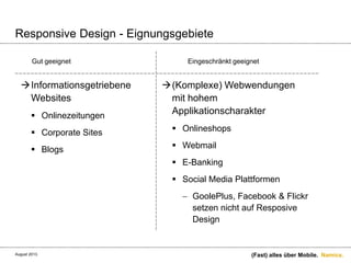Namics.
Responsive Design - Eignungsgebiete
Informationsgetriebene
Websites
 Onlinezeitungen
 Corporate Sites
 Blogs
(Komplexe) Webwendungen
mit hohem
Applikationscharakter
 Onlineshops
 Webmail
 E-Banking
 Social Media Plattformen
GoolePlus, Facebook & Flickr
setzen nicht auf Resposive
Design
(Fast) alles über Mobile.
Gut geeignet Eingeschränkt geeignet
August 2013.
 