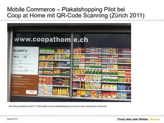 Namics.
Mobile Commerce – Plakatshopping Pilot bei
Coop at Home mit QR-Code Scanning (Zürich 2011)
(Fast) alles über Mobile.
http://blog.carpathia.ch/2011/11/28/mobile-und-pos-plakatshopping-nun-auch-in-der-schweiz-bei-coophome/
August 2013.
 