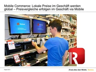 Namics.
Mobile Commerce: Lokale Preise im Geschäft werden
global – Preisvergleiche erfolgen im Geschäft via Mobile
(Fast) alles über Mobile.August 2013.
 